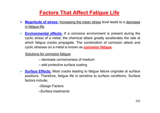 Factors That Affect Fatigue Life
 Magnitude of stress: Increasing the mean stress level leads to a decrease
in fatigue life.
 Environmental effects: If a corrosive environment is present during the
cyclic stress of a metal, the chemical attack greatly accelerates the rate at
which fatigue cracks propagate. The combination of corrosion attack and
cyclic stresses on a metal is known as corrosion fatigue.
Solutions for corrosion fatigue:
– decrease corrosiveness of medium
– add protective surface coating
 Surface Effects: Most cracks leading to fatigue failure originate at surface
positions. Therefore, fatigue life is sensitive to surface conditions. Surface
factors include;
–Design Factors
–Surface treatments
233
 