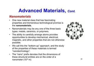 Advanced Materials, Cont.
Nanomaterials
• One new material class that has fascinating
properties and tremendous technological promise is
the nanomaterials.
• Nanomaterials may be any one of the three basic
types: metals, ceramics, or polymers.
• The ability to carefully arrange atoms provides
opportunities to develop mechanical, electrical,
magnetic, and other properties that are not otherwise
possible.
• We call this the “bottom-up” approach, and the study
of the properties of these materials is termed
“nanotechnology”;
• The “nano” prefix denotes that the dimensions of
these structural entities are on the order of a
nanometer (10-9 m) 34
 