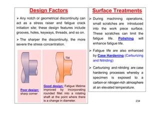 Design Factors
Good design: Fatigue lifetime
improved by incorporating
rounded fillet into a rotating
shaft at the point where there
is a change in diameter.
 Any notch or geometrical discontinuity can
act as a stress raiser and fatigue crack
initiation site; these design features include
grooves, holes, keyways, threads, and so on.
 The sharper the discontinuity, the more
severe the stress concentration.
Poor design:
sharp corner
Surface Treatments
 During machining operations,
small scratches are introduced
into the work piece surface.
These scratches can limit the
fatigue life. Polishing will
enhance fatigue life.
 Fatigue life are also enhanced
by Case Hardening (Carburizing
and Nitriding)
 Carburizing and nitriding are case
hardening processes whereby a
specimen is exposed to a
carbon-or nitrogen-rich atmosphere
at an elevated temperature.
234
 