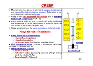 CREEP
Furnace
Constant load
 Materials are often placed in service at elevated temperatures
and exposed to static mechanical stresses. Deformation under
such circumstances is termed creep.
 Creep is the time-dependent deformation due to constant
load at high temperature (> 0.4 Tm).
 A specimen is subjected to a constant load while maintaining
the temperature constant; deformation or strain is measured
and plotted as a function of elapsed time.
 Creep specimens have the same geometry as for tensile tests.
Alloys for High-Temperatures
 Creep minimized in materials with
 High melting temperature
 High elastic modulus
 Large grain sizes (inhibits grain boundary sliding)
 High temperature alloys (turbines in jet engines, hypersonic
airplanes, nuclear reactors, etc.)
 Materials resilient to creep
 Stainless steels
 Refractory metals (containing elements of high melting
point, like Nb, Mo, W, Ta)
 Superalloys (Co, Ni based)
239
 
