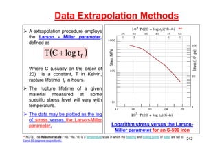 Data Extrapolation Methods
 A extrapolation procedure employs
the Larson - Miller parameter,
defined as
Where C (usually on the order of
20) is a constant, T in Kelvin,
rupture lifetime tr in hours.
 The rupture lifetime of a given
material measured at some
specific stress level will vary with
temperature.
 The data may be plotted as the log
of stress versus the Larson-Miller
parameter.
 
r
t
log
C
T 
Logarithm stress versus the Larson-
Miller parameter for an S-590 iron
** NOTE: The Réaumur scale (°Ré, °Re, °R) is a temperature scale in which the freezing and boiling points of water are set to
0 and 80 degrees respectively.
**
242
 
