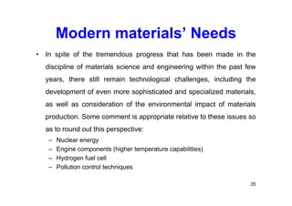 Modern materials’ Needs
• In spite of the tremendous progress that has been made in the
discipline of materials science and engineering within the past few
years, there still remain technological challenges, including the
development of even more sophisticated and specialized materials,
as well as consideration of the environmental impact of materials
production. Some comment is appropriate relative to these issues so
as to round out this perspective:
– Nuclear energy
– Engine components (higher temperature capabilities)
– Hydrogen fuel cell
– Pollution control techniques
35
 