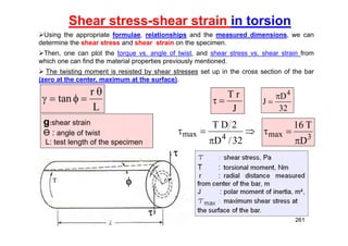 Shear stress-shear strain in torsion
Using the appropriate formulae, relationships and the measured dimensions, we can
determine the shear stress and shear strain on the specimen.
Then, one can plot the torque vs. angle of twist, and shear stress vs. shear strain from
which one can find the material properties previously mentioned.
 The twisting moment is resisted by shear stresses set up in the cross section of the bar
(zero at the center, maximum at the surface).
L
r
tan





g:shear strain
Ө : angle of twist
L: test length of the specimen
J
r
T






32
/
D
2
D
T
4
max 3
max
D
T
16



32
D
J
4


261
 