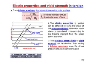 Elastic properties and yield strength in torsion
 The elastic properties in torsion
can be obtained by using the torque at
the proportional limit where the shear
stress is calculated corresponding to
the twisting moment from the shear
stress equation.
 The torsional elastic limit or yield
strength can be obtained from testing
a tubular specimen since the stress
gradient are practically eliminated.
)
D
D
(
D
T
16
4
2
4
1
1



 D1: outside diameter of tube
D2: inside diameter of tube
 For a tubular specimen, the shear stress on the outer surface:
To measure the shearing yield
strength and modulus of elasticity:
Stress vs. strain
in shear
Yield stress
(0.2% offset)
Proportional limit
shear strain, rad.
shear
stress,
Pa
0.002
262
 
