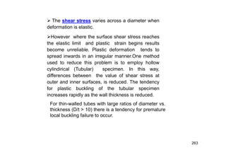 263
 The shear stress varies across a diameter when
deformation is elastic.
However where the surface shear stress reaches
the elastic limit and plastic strain begins results
become unreliable. Plastic deformation tends to
spread inwards in an irregular manner.One method
used to reduce this problem is to employ hollow
cylindirical (Tubular) specimen. In this way,
differences between the value of shear stress at
outer and inner surfaces, is reduced. The tendency
for plastic buckling of the tubular specimen
increases rapidly as the wall thickness is reduced.
For thin-walled tubes with large ratios of diameter vs.
thickness (D/t > 10) there is a tendency for premature
local buckling failure to occur.
 