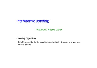 Interatomic Bonding
Learning Objectives
• Briefly describe ionic, covalent, metallic, hydrogen, and van der
Waals bonds.
Text Book: Pages: 26-36
1
 