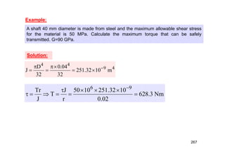 Example:
A shaft 40 mm diameter is made from steel and the maximum allowable shear stress
for the material is 50 MPa. Calculate the maximum torque that can be safely
transmitted. G=90 GPa.
4
9
4
4
m
10
32
.
251
32
04
.
0
32
D
J 







Nm
3
.
628
02
.
0
10
32
.
251
10
50
r
J
T
J
Tr 9
6











Solution:
267
 