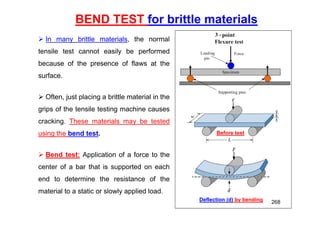 BEND TEST for brittle materials
 In many brittle materials, the normal
tensile test cannot easily be performed
because of the presence of flaws at the
surface.
 Often, just placing a brittle material in the
grips of the tensile testing machine causes
cracking. These materials may be tested
using the bend test.
 Bend test: Application of a force to the
center of a bar that is supported on each
end to determine the resistance of the
material to a static or slowly applied load.
Before test
Deflection (d) by bending 268
 