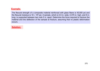Example:
The flexural strength of a composite material reinforced with glass fibers is 45,000 psi and
the flexural modulus is 18  106 psi. A sample, which is 0.5 in. wide, 0.375 in. high, and 8 in.
long, is supported between two rods 5 in. apart. Determine the force required to fracture the
material and the deflection of the sample at fracture, assuming that no plastic deformation
occurs.
Solution:
270
 