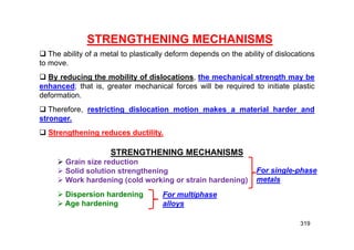 319
STRENGTHENING MECHANISMS
 The ability of a metal to plastically deform depends on the ability of dislocations
to move.
 By reducing the mobility of dislocations, the mechanical strength may be
enhanced; that is, greater mechanical forces will be required to initiate plastic
deformation.
 Therefore, restricting dislocation motion makes a material harder and
stronger.
 Strengthening reduces ductility.
STRENGTHENING MECHANISMS
 Grain size reduction
 Solid solution strengthening
 Work hardening (cold working or strain hardening)
 Dispersion hardening
 Age hardening
For single-phase
metals
For multiphase
alloys
 