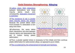 324
Solid Solution Strengthening: Alloying
 Lattice strain field interactions
between dislocations and these
impurity atoms result, and,
consequently, dislocation movement
is restricted.
 The resistance to slip is greater
when impurity atoms are present
because the overall lattice strain
must increase if a dislocation is torn
away from them.
Furthermore, the same lattice
strain interactions will exist between
impurity atoms and dislocations that
are in motion during plastic
deformation.
 Thus, a greater applied stress is necessary to first initiate and then continue
plastic deformation for solid-solution alloys, as opposed to pure metals.
 This is evidenced by the enhancement of strength and hardness.
Smaller substitutional impurity Larger substitutional impurity
 