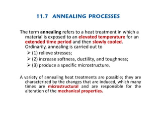 The term annealing refers to a heat treatment in which a
material is exposed to an elevated temperature for an
extended time period and then slowly cooled.
Ordinarily, annealing is carried out to
 (1) relieve stresses;
 (2) increase softness, ductility, and toughness;
 (3) produce a specific microstructure.
A variety of annealing heat treatments are possible; they are
characterized by the changes that are induced, which many
times are microstructural and are responsible for the
alteration of the mechanical properties.
 
