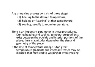 Any annealing process consists of three stages:
(1) heating to the desired temperature,
(2) holding or “soaking” at that temperature,
(3) cooling, usually to room temperature.
Time is an important parameter in these procedures.
During heating and cooling, temperature gradients
exist between the outside and interior portions of the
piece; their magnitudes depend on the size and
geometry of the piece.
If the rate of temperature change is too great,
temperature gradients and internal stresses may be
induced that may lead to warping or even cracking.
 
