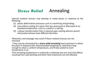 Annealing
Internal residual stresses may develop in metal pieces in response to the
following:
(1) plastic deformation processes such as machining and grinding;
(2) nonuniform cooling of a piece that was processed or fabricated at an
elevated temperature, such as a weld or a casting;
(3) a phase transformation that is induced upon cooling wherein parent
and product phases have different densities.
•Distortion and warpage may result if these residual stresses are not
removed.
• They may be eliminated by a stress relief annealing heat treatment in which
the piece is heated to the recommended temperature, held there long
enough to attain a uniform temperature, and finally cooled to room
temperature in air.
•The annealing temperature is ordinarily a relatively low one such that effects
resulting from cold working and other heat treatments are not affected.
 