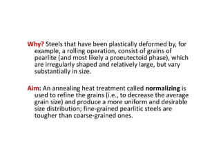 Why? Steels that have been plastically deformed by, for
example, a rolling operation, consist of grains of
pearlite (and most likely a proeutectoid phase), which
are irregularly shaped and relatively large, but vary
substantially in size.
Aim: An annealing heat treatment called normalizing is
used to refine the grains (i.e., to decrease the average
grain size) and produce a more uniform and desirable
size distribution; fine‐grained pearlitic steels are
tougher than coarse‐grained ones.
 