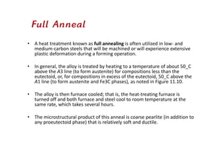 • A heat treatment known as full annealing is often utilized in low‐ and
medium‐carbon steels that will be machined or will experience extensive
plastic deformation during a forming operation.
• In general, the alloy is treated by heating to a temperature of about 50_C
above the A3 line (to form austenite) for compositions less than the
eutectoid, or, for compositions in excess of the eutectoid, 50_C above the
A1 line (to form austenite and Fe3C phases), as noted in Figure 11.10.
• The alloy is then furnace cooled; that is, the heat‐treating furnace is
turned off and both furnace and steel cool to room temperature at the
same rate, which takes several hours.
• The microstructural product of this anneal is coarse pearlite (in addition to
any proeutectoid phase) that is relatively soft and ductile.
 