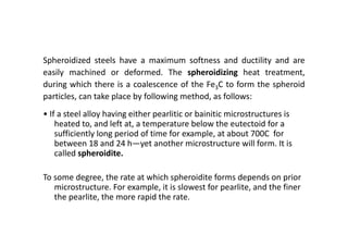 Spheroidized steels have a maximum softness and ductility and are
easily machined or deformed. The spheroidizing heat treatment,
during which there is a coalescence of the Fe3C to form the spheroid
particles, can take place by following method, as follows:
• If a steel alloy having either pearlitic or bainitic microstructures is
heated to, and left at, a temperature below the eutectoid for a
sufficiently long period of time for example, at about 700C for
between 18 and 24 h—yet another microstructure will form. It is
called spheroidite.
To some degree, the rate at which spheroidite forms depends on prior
microstructure. For example, it is slowest for pearlite, and the finer
the pearlite, the more rapid the rate.
 