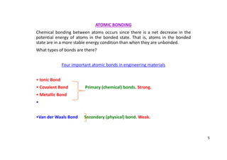 ATOMIC BONDING
Chemical bonding between atoms occurs since there is a net decrease in the
potential energy of atoms in the bonded state. That is, atoms in the bonded
state are in a more stable energy condition than when they are unbonded.
What types of bonds are there?
Four important atomic bonds in engineering materials
• Ionic Bond
• Covalent Bond Primary (chemical) bonds. Strong.
• Metallic Bond
•
•Van der Waals Bond Secondary (physical) bond. Weak.
5
 