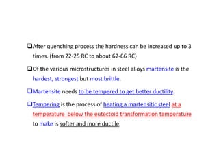 After quenching process the hardness can be increased up to 3
times. (from 22‐25 RC to about 62‐66 RC)
Of the various microstructures in steel alloys martensite is the
hardest, strongest but most brittle.
Martensite needs to be tempered to get better ductility.
Tempering is the process of heating a martensitic steel at a
temperature below the eutectoid transformation temperature
to make is softer and more ductile.
 