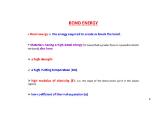 BOND ENERGY
• Bond energy is the energy required to create or break the bond.
• Materials having a high bond energy (It means that a greater force is required to stretch
the bond) also have
 a high strength
 a high melting temperature (Tm)
 high modulus of elasticity (E); (i.e. the slope of the stress‐strain curve in the elastic
region)
 low coefficient of thermal expansion (α)
6
 