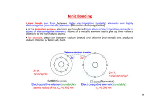 Ionic Bonding
• Ionic bonds can form between highly electropositive (metallic) elements and highly
electronegative (non‐metallic) elements.(Dissimilar electronegativities)
• In the ionization process, electrons are transferred from atoms of electropositive elements to
atoms of electronegative elements. Atoms of a metallic element easily give up their valence
electrons to the nonmetallic atoms.
• For example, attraction between sodium (metal) and chlorine (non‐metal) ions produces
sodium chloride, or table salt, NaCl.
3s1 3p5
Electropositive element (unstable)
atomic radius of Na, rNa =0.192 nm
Electronegative element (unstable)
rCl =0.099 nm
Z=17,
1s22s22p63s23p5
Z=11,
1s22s22p63s1
Valence electron transfer
(Metal) (Non-metal)
11
 