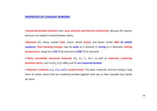 PROPERTIES OF COVALENT BONDING
•Covalently bonded materials have poor electrical and thermal conductivity. Because the valance
electrons are locked in bonds between atoms.
•Diamond (C), silicon carbide (SiC), silicon nitride (Si3N4), and boron nitride (BN) all exhibit
covalency. Their bonding energies may be weak as in bismuth or strong as in diamond; melting
temperatures range from 270 C for bismuth to 3550 C for diamond.
• Many nonmetallic elemental molecules (H2, Cl2, F2, etc.), as well as molecules containing
dissimilar atoms, such as CH4, H2O, HNO3 and HF are covalently bonded.
• Polymeric materials (e.g. CH4) typify covalent bond. The basic molecular structure being a long
chain of carbon atoms that are covalently bonded together with two or their available four bonds
per atom.
14
 