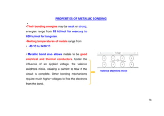 PROPERTIES OF METALLIC BONDING
•
•Their bonding energies may be weak or strong;
energies range from 68 kJ/mol for mercury to
850 kJ/mol for tungsten.
•Melting temperatures of metals range from
• -39 oC to 3410 oC.
• Metallic bond also allows metals to be good
electrical and thermal conductors. Under the
influence of an applied voltage, the valence
electrons move, causing a current to flow if the
circuit is complete. Other bonding mechanisms
require much higher voltages to free the electrons
from the bond.
Valence electrons move
16
 