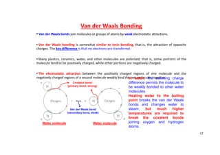 Van der Waals Bonding
• Van der Waals bonds join molecules or groups of atoms by weak electrostatic attractions.
• Van der Waals bonding is somewhat similar to ionic bonding, that is, the attraction of opposite
charges. The key difference is that no electrons are transferred.
• Many plastics, ceramics, water, and other molecules are polarized; that is, some portions of the
molecule tend to be positively charged, while other portions are negatively charged.
• The electrostatic attraction between the positively charged regions of one molecule and the
negatively charged regions of a second molecule weakly bind the two molecules together.
In water, the resulting charge
difference permits the molecule to
be weakly bonded to other water
molecules.
Heating water to the boiling
point breaks the van der Waals
bonds and changes water to
steam, but much higher
temperatures are required to
break the covalent bonds
joining oxygen and hydrogen
atoms.
Covalent bond
(primary bond, strong)
Van der Waals bond
(secondary bond, weak)
Water molecule Water molecule
17
 
