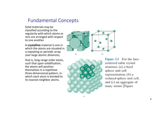 Fundamental Concepts
Solid materials may be
classified according to the
regularity with which atoms or
ions are arranged with respect
to one another.
A crystalline material is one in
which the atoms are situated in
a repeating or periodic array
over large atomic distances;
that is, long‐range order exists,
such that upon solidification,
the atoms will position
themselves in a repetitive
three‐dimensional pattern, in
which each atom is bonded to
its nearest‐neighbor atoms.
4
 