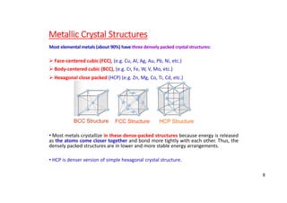 Metallic Crystal Structures
Most elemental metals (about 90%) have three densely packed crystal structures:
 Face‐centered cubic (FCC), (e.g. Cu, Al, Ag, Au, Pb, Ni, etc.)
 Body‐centered cubic (BCC), (e.g. Cr, Fe, W, V, Mo, etc.)
 Hexagonal close packed (HCP) (e.g. Zn, Mg, Co, Ti, Cd, etc.)
• Most metals crystallize in these dense‐packed structures because energy is released
as the atoms come closer together and bond more tightly with each other. Thus, the
densely packed structures are in lower and more stable energy arrangements.
• HCP is denser version of simple hexagonal crystal structure.
BCC Structure FCC Structure HCP Structure
8
 