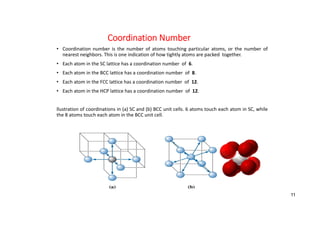 Coordination Number
• Coordination number is the number of atoms touching particular atoms, or the number of
nearest neighbors. This is one indication of how tightly atoms are packed together.
• Each atom in the SC lattice has a coordination number of 6.
• Each atom in the BCC lattice has a coordination number of 8.
• Each atom in the FCC lattice has a coordination number of 12.
• Each atom in the HCP lattice has a coordination number of 12.
llustration of coordinations in (a) SC and (b) BCC unit cells. 6 atoms touch each atom in SC, while
the 8 atoms touch each atom in the BCC unit cell.
11
 