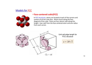 Models for FCC
• Face‐centered cubic(FCC)
In FCC structures, atoms are located at each of the corners and
centers of all the cube face . Atoms touch along the face
diagonal of the cube. There are four atomic radii along this
length—two radii from the face‐centered atom and one radius
from each corner.
13
Unit cell edge length for
FCC structure
 