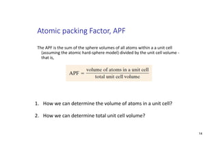 Atomic packing Factor, APF
The APF is the sum of the sphere volumes of all atoms within a a unit cell
(assuming the atomic hard‐sphere model) divided by the unit cell volume ‐
that is,
1. How we can determine the volume of atoms in a unit cell?
2. How we can determine total unit cell volume?
14
 