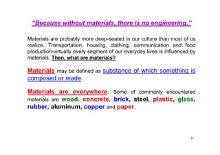 “Because without materials, there is no engineering.”
Materials are probably more deep-seated in our culture than most of us
realize. Transportation, housing, clothing, communication and food
production-virtually every segment of our everyday lives is influenced by
materials. Then, what are materials?
Materials may be defined as substance of which something is
composed or made.
Materials are everywhere. Some of commonly encountered
materials are wood, concrete, brick, steel, plastic, glass,
rubber, aluminum, copper and paper.
7
 