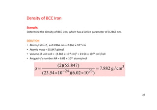 Density of BCC Iron
Example:
Determine the density of BCC iron, which has a lattice parameter of 0.2866 nm.
SOLUTION
• Atoms/cell = 2, a=0.2866 nm = 2.866  10‐8 cm
• Atomic mass = 55.847 g/mol
• Volume of unit cell = (2.866  10‐8 cm)3 = 23.54  10‐24 cm3/cell
• Avogadro’s number NA = 6.02  1023 atoms/mol
3
23
24
cm
/
g
882
.
7
)
10
02
.
6
)(
10
54
.
23
(
)
847
.
55
)(
2
(






25
 