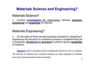 Materials Science and Engineering?
8
Materials Science?
 Involves Investigating the relationships between structure,
processing and properties of materials.
Materials Engineering?
 On the basis of these structure-property correlations, designing or
engineering the structure of a material to produce a predetermined set
of properties. Designing the structure to achieve specific properties
of materials.
Structure means a description of the arrangements of atoms or ions in a material.
The structure of materials had a profound influence on many properties of materials,
even if the overall composition does not change!
 