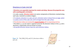 • Directions are especially important for metals and alloys. Because the properties vary
with crystallographic orientation.
• In cubic crystals, Direction Indices are vector components of directions resolved along
each axes, resolved to smallest integers.
• To indicate a direction in a cubic unit cell, a direction vector is drawn from an origin, which
is usually a corner of the cubic cell, until it emerges from the cube surface.
• The direction indices are enclosed by square brackets with no separating commas.
• The letters u, v, w are used in a general sense for the direction indices in the x, y, and z
directions, respectively, and are written as [uvw]
• All parallel direction vectors have the same direction indices.
Directions in Cubic Unit Cell
33
 