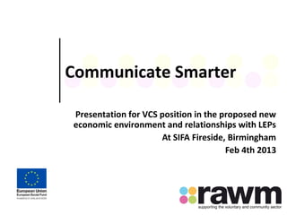 Communicate Smarter
Presentation for VCS position in the proposed new
economic environment and relationships with LEPs
At SIFA Fireside, Birmingham
Feb 4th 2013
 