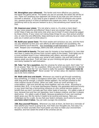 94. Strengthen your rehearsal. The harder and more effective you practice,
the easier the game will be. The harder you are on yourself, the easier life will be on
you. There isn't anything your opponent can throw at you that you can't throw at
yourself in advance. If you have to give a speech in front of someone who scares
you, practice giving it in front of someone who scares you more. If you've got
something hard to do and are hesitant to do it, find something even harder to do
first.
!
95. Improve your vision. "It's not what a vision is, it's what a vision does".
Is your vision powerful and effective? Does it give you energy? Does it make you
smile? Does it take you that extra mile when you're tired? A vision should be judged
by these criteria. If your vision isn't doing these things for you, then picture another
one, or color this one differently. Keep working on your vision until you have one that
puts you in action just to think about it.
!
96. Build your power base. The more awake and conscious you are, and the more
you pay attention to how your own efforts at self-motivation are succeeding, the
more powerful you'll become. Your knowledge of self-motivation is power, in and of
itself. Respect your knowledge, talent and skill, and build on them.
!
97. Link truth to beauty. The best case for honesty is how beautiful it is, how clear
and clean it makes the journey from current reality to the dream. Truth leads you to
a more confident level in your relationships with others, and with yourself. It
diminishes fear, and increases your sense of self-mastery. Lies and half-truths will
always weigh you down. Truth will clear up your thinking and give you the energy
and clarity needed for self-motivation.
!
98. Take "no' for a question. Ask the universe for what you want. Don't take "no"
for an answer. Take "no" for a question. When you ask for something and it is denied
to you, imagine that the "no" you heard is really the question “Can't you really be
more creative than that?” Never accept "no" at face value; let rejection motivate
you to be more creative.
!
99. Walk with love and death. Whenever you need to get through something,
face something, or create a courageous action plan, try taking a long walk. If you
walk long and far enough, a solution always appears. You will get oriented to the
most creative course of action. When you walk, move our arms and legs in a
cross-pattern: right arm and left leg move together, and vice versa. According to
Andrew Weil, M.D., in his book Spontaneous Healing, this generates electrical activity
in your brain that has a harmonizing influence on your central nervous system, a
benefit that you don't normally get from other types of exercise. It's called a walk of
love, because love and fear are opposites; love is always creative, and fear is always
destructive. It's called a walk of death, because acceptance of your own eventual
death gives your life the clarity it needs to be exciting and joyous. Take your
challenges out for a walk. As you feel your body's energies, you'll come to know that
you have what it takes. You can walk courage into existence.
100. Buy yourself flowers. Whenever you look at them, let them be a reminder of
how colorful your future is going to be, how fresh your thoughts are, how easy it is
for your to honor yourself, how much power you have to make your environment
beautiful, and how sweet the smell of the universe can be.
!
 
