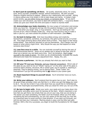 9. Don't just do something; sit there. Sit quietly, absolutely alone, for a long
time, all by yourself, completely relaxed, without distractions. Be with yourself.
Observe insights starting to appear. Observe your relationship with yourself. Sitting
in silence allows your true dream in life to take shape and clarity. In today's high-
paced society, you are either living your dream, or someone else's. “If you don't
create your own structure, you have to deal with someone else's....” (Laurence Boldt)
unless you give your dream the time and space it needs to express itself.
!
10. Acknowledge your body chemistry, the new surges of motivation and energy
when you have fun. Recognize and tap into the positive changes in your body and
your mind when you laugh, sing, or hug someone. Don't go out looking for new
sources of fun; they're already inside you. Once you have found a way to make a
task or job fun, you have solved the problem of self-motivation. (See Flow.)
!
11. Go back to being a kid. Kids have boundless energy and creativity.
Somewhere, sometime, somehow, by someone, this gets turned around, or turned
off. They begin thinking about what others think of them. They begin to fear being
embarrassed. They become reluctant to just be themselves. Don't design your life
based on what others might think. Why should the way you feel depend on what
someone else thinks?
!
12. Lose face once in a while. You can motivate yourself by leaving the pain of
self-consciousness behind. Show me an athlete who is afraid to look bad, and I'll
show you a person you can beat every time. Don't be tentative. Don't judge
yourself in the midst of action. Do what you do wholeheartedly; evaluate the results
afterward and make the necessary adjustment then. Ready, fire, aim.
!
13. Become a performer. Act like you already feel what you want to feel.
!
14. Kill your TV (and your Nintendo, and your Internet connection). Which side of
the glass do you want to live on? What's “going on” on the other side of the glass is
someone else's dreams, structure, life or power goal; you're outside it, watching it
passively. They're getting money; you're paying them. These "tubes" are
motivational if you go find something else to do related to your power goal.
!
15. Read important things to yourself aloud. You'll remember twice as much,
for longer.
!
16. Write your obituary. Don't pretend that the game has no end. Don't plan to
do great things someday, when you feel like it, or when you get that thing you need
to do it. You can be re-born if you write down how you would like to remembered,
your most meaningful accomplishments, what you stood for when you ran out of life.
!
17. Be lazy to begin with. Break your work, your goals and your tasks down into
small parts, and allow some room for laziness at the start. What's important is not
how fast you get there, but simply that you are on your way, that you are doing it.
The slower you start something, the faster you'll be finished. When you first start
something big and overwhelming, you are very aware of the fact that you may fail,
so it becomes easy to avoid moving in that direction. If you start out furiously, you
will tire and lose your motivation. Starting slowly is easy, and the little task gets
finished. With a few tiny successes, you begin to build the foundations for the bigger
ones.
 