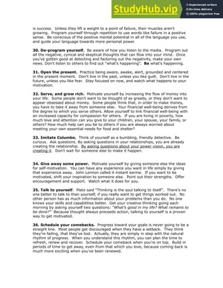 is success. Unless they lift a weight to a point of failure, their muscles aren't
growing. Program yourself through repetition to use words like failure in a positive
sense. Be conscious of the positive mental potential in all of the language you use,
and guide your language towards more personal power.
!
30. De-program yourself. Be aware of how you listen to the media. Program out
all the negative, cynical and skeptical thoughts that can flow into your mind. Once
you've gotten good at detecting and factoring out the negativity, make your own
news. Don't listen to others to find out “what's happening”. Be what's happening.
!
31. Open the present. Practice being aware, awake, alert, grounded and centered
in the present moment. Don't live in the past, unless you like guilt. Don't live in the
future, unless you like fear. Stay focused on now, and watch what happens to your
motivation.
!
32. Serve, and grow rich. Motivate yourself by increasing the flow of money into
your life. Some people don't want to be thought of as greedy, or they don't want to
appear obsessed about money. Some people think that, in order to make money,
you have to take it away from someone else. Your financial well-being derives from
the degree to which you serve others. Allow yourself to link financial well-being with
an increased capacity for compassion for others. If you are living in poverty, how
much love and attention can you give to your children, your spouse, your family, or
others? How much help can you be to others if you are always worried about
meeting your own essential needs for food and shelter?
!
33. Imitate Columbo. Think of yourself as a bumbling, friendly detective. Be
curious. Ask questions. By asking questions in your relationships, you are already
creating the relationship. By asking questions about your power vision, you are
creating it. Don't wait for someone else to make it happen.
!
!
34. Give away some power. Motivate yourself by giving someone else the ideas
for self-motivation. You can have any experience you want in life simply by giving
that experience away. John Lennon called it instant karma. If you want to be
motivated, shift your inspiration to someone else. Point out their strengths. Offer
encouragement and support. Watch what it does for you.
!
35. Talk to yourself. Plato said "Thinking is the soul talking to itself". There's no
one better to talk to than yourself, if you really want to get things worked out. No
other person has as much information about your problems than you do. No one
knows your skills and capabilities better. Get your creative thinking going each
morning by asking yourself two questions: “What’s good in my life? What remains to
be done?” Because thought always preceeds action, talking to yourself is a proven
way to get motivated.
!
36. Schedule your comebacks. Progress toward your goals is never going to be a
straight line. Most people get discouraged when they have a setback. They think
they're failing, that they've lost. Actually, they are simply in step with the natural
rhythm of progress. When you understand this rhythm, you can plan the time to
refresh, renew and recover. Schedule your comeback when you're on top. Build in
periods of time to get away, even from that which you love, because coming back is
much more exciting when you've been renewed.
!
 