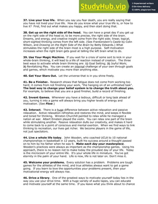 37. Live your true life. When you say you fear death, you are really saying that
you have not lived your true life. How do you know what your true life is, or how to
live it? First, find out what makes you happy, and then start doing that.
!
38. Get up on the right side of the head. You can have a great day if you get up
on the right side of the head or, to be more precise, the right side of the brain.
Dreams, and energy, and creative insight come from the right side; linear, logical,
short-sighted thinking comes from the left side. (See Frankenstein's Castle by Colin
Wilson, and Drawing on the Right Side of the Brain by Betty Edwards.) What
stimulates the right side of the brain most is a high purpose. Self-motivation
increases when the right brain gets good at telling the left brain what to do.
!
39. Use Your Magic Machine. If you wait for a crisis of some sort to kick in your
whole-brain thinking, it will lead to a life of reaction instead of creation. The three
best ways to activate whole brain thinking are: 1) Goal Setting; 2) Joyful Work;
3) Revitalizing Play. You can create an internal challenge of your own through goals
and games, which motivate you more than anything else.
!
40. Get Your Stars Out. Let the universe that is in you shine freely.
!
41. Be a Finisher. Research shows that fatigue does not come from working too
hard; it comes from not finishing your work, "the hanging on of an unfinished task".
The best way to change your belief system is to change the truth about you.
For example, to believe that you are a good finisher, build a record of finishing.
!
42. Invent Games. Whenever you have a tedious, difficult or long task ahead of
you, turning it into a game will always bring you higher levels of energy and
motivation. (See Flow.)
!
43. Interact. There is a huge difference between active relaxation and passive
relaxation. Active relaxation refreshes and restores the mind, and keeps it flexible
and toned for thinking. Winston Churchill painted to relax while he managed a
nation at war. Albert Einstein played the violin. You can relax one part of the brain
while stimulating another. Passive relaxation dulls our creativity, and makes it hard
to come back to a point of conscious and mental exertion. When we find ways to link
thinking to recreation, our lives get richer. We become players in the game of life,
not just spectators.
!
44. Live a whole life today. John Wooden, who coached UCLA to 10 national
championships in basketball in 12 years, built his success around a thought passed
on to him by his father when he was 9. Make each day your masterpiece.
Wooden's practices were always as important as the championship games. Using his
approach, there is no reason not to make today the proudest day of your life. Today
is the microcosm of your entire life. It's your whole life in miniature. You've got
eternity in the palm of your hand. Life is now, life is not later on. Don't miss it.
!
45. Welcome your problems. Every solution has a problem. Problems are tough
games for the athletes of the mind, and true athletes always want to get a game
going. If you learn to love the opportunities your problems present, then your
motivational energy will always rise.
!
46. Drive a library. One of the greatest ways to motivate yourself today lies in the
way you use your drive time. With a huge variety of audio tapes, you can educate
and motivate yourself at the same time. If you leave what you think about to chance
 