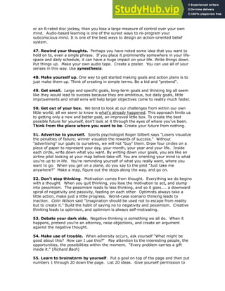 or an R-rated disc jockey, then you lose a large measure of control over your own
mind. Audio-based learning is one of the surest ways to re-program your
subconscious mind. It is one of the best ways to design an action-oriented belief
system.
!
47. Rewind your thoughts. Perhaps you have noted some idea that you want to
hold on to, even a single phrase. If you place it prominently somewhere in your life-
space and daily schedule, it can have a huge impact on your life. Write things down.
Put things up. Make your own audio tape. Create a poster. You can use all of your
senses in this way. Use synesthesia.
!
48. Make yourself up. One way to get started making goals and action plans is to
just make them up. Think of creating in simple terms. Be a kid and "pretend".
!
49. Get small. Large and specific goals, long-term goals and thinking big all seem
like they would lead to success because they are ambitious, but daily goals, little
improvements and small wins will help larger objectives come to reality much faster.
!
50. Get out of your box. We tend to look at our challenges from within our own
little world; all we seem to know is what's already happened. This approach limits us
to getting only a new and better past, an improved little box. To create the best
possible future for yourself, don't look at it through the eyes of where you've been.
Think from the place where you want to be. Create your future from nothing.
!
51. Advertise to yourself. Sports psychologist Roger Gilbert says "Losers visualize
the penalties of failure; winner visualize the rewards of success." Without
"advertising" our goals to ourselves, we will not "buy" them. Draw four circles on a
piece of paper to represent your day, your month, your year and your life. Inside
each circle, write down what you want. By writing down your goals, you are like an
airline pilot looking at your map before take-off. You are orienting your mind to what
you're up to in life. You're reminding yourself of what you really want, where you
want to go. When you get on a plane, do you say to the pilot "Just take me
anywhere?" Make a map, figure out the stops along the way, and go on.
!
52. Don't stop thinking. Motivation comes from thought. Everything we do begins
with a thought. When you quit thinking, you lose the motivation to act, and slump
into pessimism. The pessimism leads to less thinking, and so it goes.... a downward
spiral of negativity and passivity, feeding on each other. Optimists always take a
little action, make just a little progress. Worst-case scenario thinking leads to
inaction. Colin Wilson said "Imagination should be used not to escape from reality
but to create it." Build the habit of saying no to negativity and pessimism. Creative
thinking leads to optimism, and optimism is always self-motivating.
!
53. Debate your dark side. Negative thinking is something we all do. When it
happens, pretend you're an attorney, raise objections, and create an argument
against the negative thought.
!
54. Make use of trouble. When adversity occurs, ask yourself "What might be
good about this? How can I use this?" Pay attention to the interesting people, the
opportunities, the possibilities within the moment. "Every problem carries a gift
inside it." (Richard Bach)
!
55. Learn to brainstorm by yourself. Put a goal on top of the page and then put
numbers 1 through 20 down the page. List 20 ideas. Give yourself permission to
 