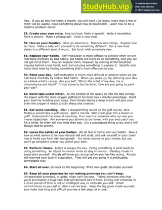 flow. If you do this five times a month, you will have 100 ideas; more than a few of
them will be usable. Read something about how to brainstorm. Learn how to be a
creative problem-solver.
56. Create your own voice. Sing out loud. Make a speech. Write a newsletter.
Paint a picture. Make a photograph. Cook a new meal.
!
57. Live on your frontier. Have an adventure. Discover new things. Explore new
territory. Make a date with yourself to do something different. Eat a new food.
Listen to a different type of music. Eat lunch with somebody new.
!
58. Replace your habits. Self-motivation is more difficult to achieve when we are
held back mentally by bad habits, but habits are there to do something, and you can
not get rid of them. You can replace them, however, by looking at the beneficial
impulse behind a bad habit, and restructuring something to replace it. Identify and
honor that need by finding something that's more effective for you.
!
59. Paint your day. Self-motivation is much more difficult to achieve when we are
held back mentally by certain bad habits. When you wake up, try picturing your day
as a blank artist's canvas. Ask yourself; "Who's the artist of my day, me or
circumstance and habit?" If you chose to be the artist, how are you going to paint
your day?
!
60. Swim laps under water. As the contest of life wears on into the late innings,
the player with the most oxygen getting to his brain has a mental advantage. Build
your brain by building your lungs. Even simply taking a deep breath will give your
brain the oxygen it needs to stay sharp and creative.
!
61. Get some coaching. After a disappointing round on the golf course, Jack
Nicklaus would take a golf lesson. Wait a minute: Who could give him a lesson in
golf? Understand the value of coaching: Your coach is someone who can see your
moves objectively. Ask someone you admire to be honest with you and coach you
for a while; let them tell you what they see. It's a courageous thing to do, and it will
always lead to growth.
62. Leave the safety of your harbor. We all feel at home with our habits. Take a
look at what seems to be your natural self and style, and ask yourself or your coach
how it limits you from risk and growth. It's never stormy in your harbor, but you
won't go anywhere unless you unfurl your sails.
!
63. Perform rituals. Action is always the key. Doing something is what leads to
doing something. An object in motion tends to stay in motion. Develop rituals to
jump-start yourself. Rituals will have you acting before you feel like acting. Rituals
will override your built-in stagnation. They will get you going in a predictable,
controllable way.
!
64. Start all over. Go back to the beginning. Write new goals. Recreate yourself.
!
65. Keep all your promises by not making promises you can't keep.
Unreasonable promises, or goals, often can't be kept. Telling someone else that
you'll accomplish a huge task that will demand lots of time, energy and creativity in
a short period of time is not an intelligent way to motivate yourself. Small
commitments to yourself or others can be kept. Keep the big goals inside yourself,
and make that long and difficult journey a few steps at a time.
 