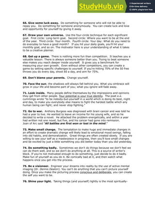 !
66. Give some luck away. Do something for someone who will not be able to
repay you. Do something for someone anonymously. You can create luck and love
and opportunity for yourself by giving it away.
!
67. Draw your own universe. Use the four-circle technique for each significant
goal. First circle: Long-term goal. Second circle: Where you want to be at the end
of the year. Third circle: Your month. Fourth circle: Your day: What do you need to
do everyday to have a good month? If you hit your daily goals, you'll hit your
monthly goal, and so on. The motivator here is your understanding of what it takes
to be a creative planner.
!
68. Get up a game. There is nothing more fun than competition. It teaches you a
valuable lesson: There is always someone better than you. Trying to beat someone
else makes you reach deeper inside yourself. It gives you a benchmark for
measuring your own growth. Even without other competitors, you can create a
game by setting specific challenges to yourself. If you're hitting 70% of the 50 free
throws you do every day, shoot 60 a day, and aim for 75%.
!
69. Don't blame your parents. Change yourself.
!
70. Face the sun; the shadows will always fall behind you. What you embrace will
grow in your life and become part of you; what you ignore will fade away.
!
71. Look inside. Many people define themselves by the impressions and opinions
they get from other people. Your potential is your true identity. The poet e.e.
cummings wrote "to be nobody-but-yourself in a world which is doing its best, night
and day, to make you everybody else means to fight the hardest battle which any
human being can fight; and never stop fighting."
!
72. Go to war. Anthony Burgess was diagnosed with brain cancer and was told he
had a year to live. He wanted to leave an income for his young wife, and so he
decided to write a novel. He attacked the problem energetically, and within a year
had written not one novel, but five, and his cancer had gone into remission.
Joan of Arc said "All battles are first won or lost in the mind."
!
73. Make small change. The temptation to make huge and immediate changes in
an effort to create dramatic change will likely lead to emotional mood swings, falling
into old habits, and demoralization. Great things are often created slowly. If you are
willing to see your self as a masterpiece in progress, then you'll love small changes
and be excited by just a little something you did better today than you did yesterday.
!
74. Do something badly. Sometimes we don't do things because we don't feel we
can do them well, and so we don't do anything at all. This is a source of writer's
block. If you're not motivated enough to do something, just decide to do it badly.
Make fun of yourself as you do it. Be comically bad at it, and then watch what
happens once you get into the process.
75. Be a visioneer. Engineer your dreams into reality by the use of active mental
imaging (Dr. Dennis Deaton). You can't do anything that you can't picture yourself
doing. Once you make the picturing process conscious and deliberate, you can create
the self you want to be.
!
76. Shine your light. Taking things (and yourself) lightly is the most spiritually-
 