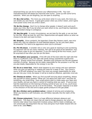 advanced thing you can do to improve your effectiveness in life. Your own
motivational level will always be improved with humor. Come up with some funny
solutions. When you are laughing, you are open to anything.
!
77. Be a list writer. The more you write down what it is you want, the more you
can dictate you own future. A goal gains power when you write it down, and it gains
more power every time you write it down.
!
78. Be the change. Don't try to change other people; it doesn't work and you'll
waste your time. But if you be what you want others to be, you'll lead by inspiration.
Self-generated change is contagious.
!
79. See the gold. In every circumstance, we can look for the gold, or we can look
for the filth. What we look for, we'll find. Opportunities will appear before us when we
choose to be alert and open to them.
!
80. Simplify. Vince Lombardi, the legendary Green Bay Packers coach, was once
asked why, with his collection of multi-talented players, he ran only basic plays.
He answered "It's hard to be aggressive when you're confused."
!
81. Pin life down. A wrestler who is only very good at reacting to and countering
his opponent will not win many matches. He's got to be good at the takedown; he's
got to have a plan to pin his opponent. If you are making all the first moves, you'll
be surprised at how often you can pin life down.
!
82. Strengthen your purpose. If the left side of the brain tells the right side that
there is a sufficient crisis, the right side sends energy (sometimes superhuman
energy). Energy comes from purpose. Boredom and confusion are the two greatest
enemies of energy. Because we are solely responsible for the purpose in our life, we
are also totally responsible for the energy in our life.
!
83. Go on a news fast. Watch what happens to your energy and your optimism
when you give up watching or reading the news for a week or two. Your mind is
yours, to fill with whatever you want; the more you accept responsibility for what
you put into your mind, the easier it will be to build an effective, optimistic mind set.
!
84. Choose an action. When you find yourself worrying about something, always
ask yourself an action question "What can I do about this right now?” and then do
something, any small thing. Even small actions start to chase away your fears and
your doubts, and put you back in control of creating what you want. If you've ever
had the experience (or the training) of losing control of your car on ice, you'll know
that the worst thing you can do is to hit the brakes. The proper response is to steer
in the direction of the skid and to apply gentle pressure to the gas pedal.
!
85. Be a thinker and a problem-solver, instead of whining and complaining.
When you become a self-motivator, you will follow naturally into the realm of the
thinker.
!
86. Choose enjoyment. There is a huge difference between pleasure and
enjoyment. This does not mean that we need to forego pleasure, but when we
become clear about how enjoyment involves using a skill to meet a challenge, we
can consciously put enjoyment into our lives and grow much faster toward who we
want to be. (See Flow.)
!
 
