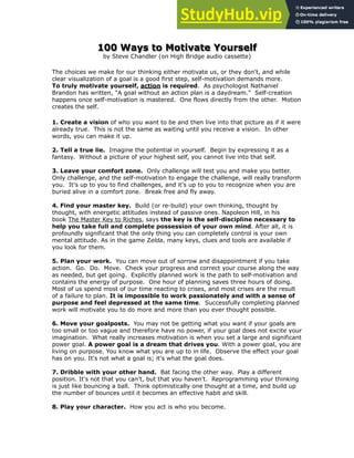 100 Ways to Motivate Yourself
by Steve Chandler (on High Bridge audio cassette)
The choices we make for our thinking either motivate us, or they don't, and while
clear visualization of a goal is a good first step, self-motivation demands more.
To truly motivate yourself, action is required. As psychologist Nathaniel
Brandon has written, "A goal without an action plan is a daydream." Self-creation
happens once self-motivation is mastered. One flows directly from the other. Motion
creates the self.
1. Create a vision of who you want to be and then live into that picture as if it were
already true. This is not the same as waiting until you receive a vision. In other
words, you can make it up.
!
2. Tell a true lie. Imagine the potential in yourself. Begin by expressing it as a
fantasy. Without a picture of your highest self, you cannot live into that self.
!
3. Leave your comfort zone. Only challenge will test you and make you better.
Only challenge, and the self-motivation to engage the challenge, will really transform
you. It's up to you to find challenges, and it's up to you to recognize when you are
buried alive in a comfort zone. Break free and fly away.
!
4. Find your master key. Build (or re-build) your own thinking, thought by
thought, with energetic attitudes instead of passive ones. Napoleon Hill, in his
book The Master Key to Riches, says the key is the self-discipline necessary to
help you take full and complete possession of your own mind. After all, it is
profoundly significant that the only thing you can completely control is your own
mental attitude. As in the game Zelda, many keys, clues and tools are available if
you look for them.
!
5. Plan your work. You can move out of sorrow and disappointment if you take
action. Go. Do. Move. Check your progress and correct your course along the way
as needed, but get going. Explicitly planned work is the path to self-motivation and
contains the energy of purpose. One hour of planning saves three hours of doing.
Most of us spend most of our time reacting to crises, and most crises are the result
of a failure to plan. It is impossible to work passionately and with a sense of
purpose and feel depressed at the same time. Successfully completing planned
work will motivate you to do more and more than you ever thought possible.
!
6. Move your goalposts. You may not be getting what you want if your goals are
too small or too vague and therefore have no power, if your goal does not excite your
imagination. What really increases motivation is when you set a large and significant
power goal. A power goal is a dream that drives you. With a power goal, you are
living on purpose. You know what you are up to in life. Observe the effect your goal
has on you. It's not what a goal is; it's what the goal does.
7. Dribble with your other hand. Bat facing the other way. Play a different
position. It's not that you can't, but that you haven't. Reprogramming your thinking
is just like bouncing a ball. Think optimistically one thought at a time, and build up
the number of bounces until it becomes an effective habit and skill.
!
8. Play your character. How you act is who you become.
 