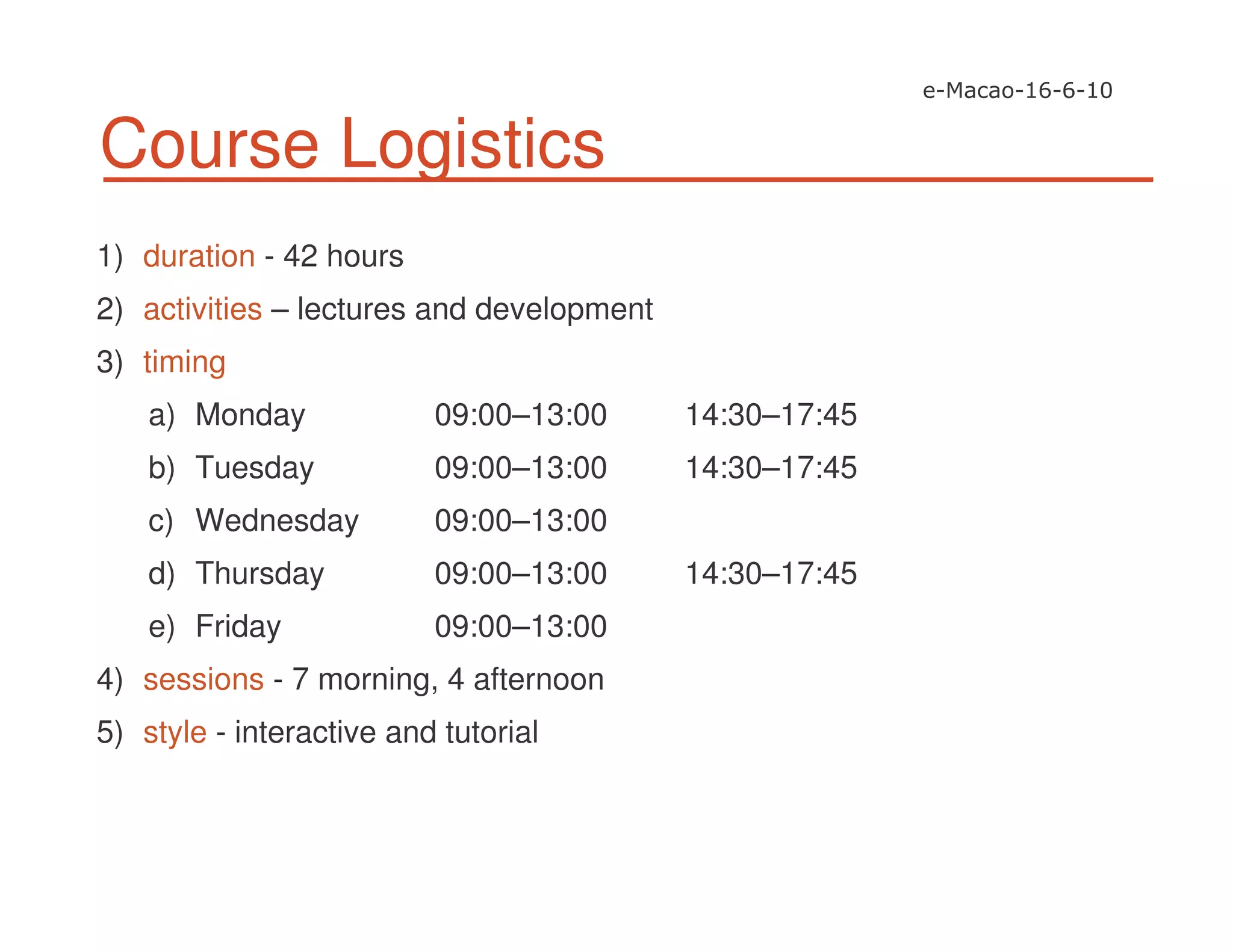 Course Logistics
1) duration - 42 hours
2) activities – lectures and development
3) timing
a) Monday 09:00–13:00 14:30–17:45
b) Tuesday 09:00–13:00 14:30–17:45
c) Wednesday 09:00–13:00
d) Thursday 09:00–13:00 14:30–17:45
e) Friday 09:00–13:00
4) sessions - 7 morning, 4 afternoon
5) style - interactive and tutorial
 