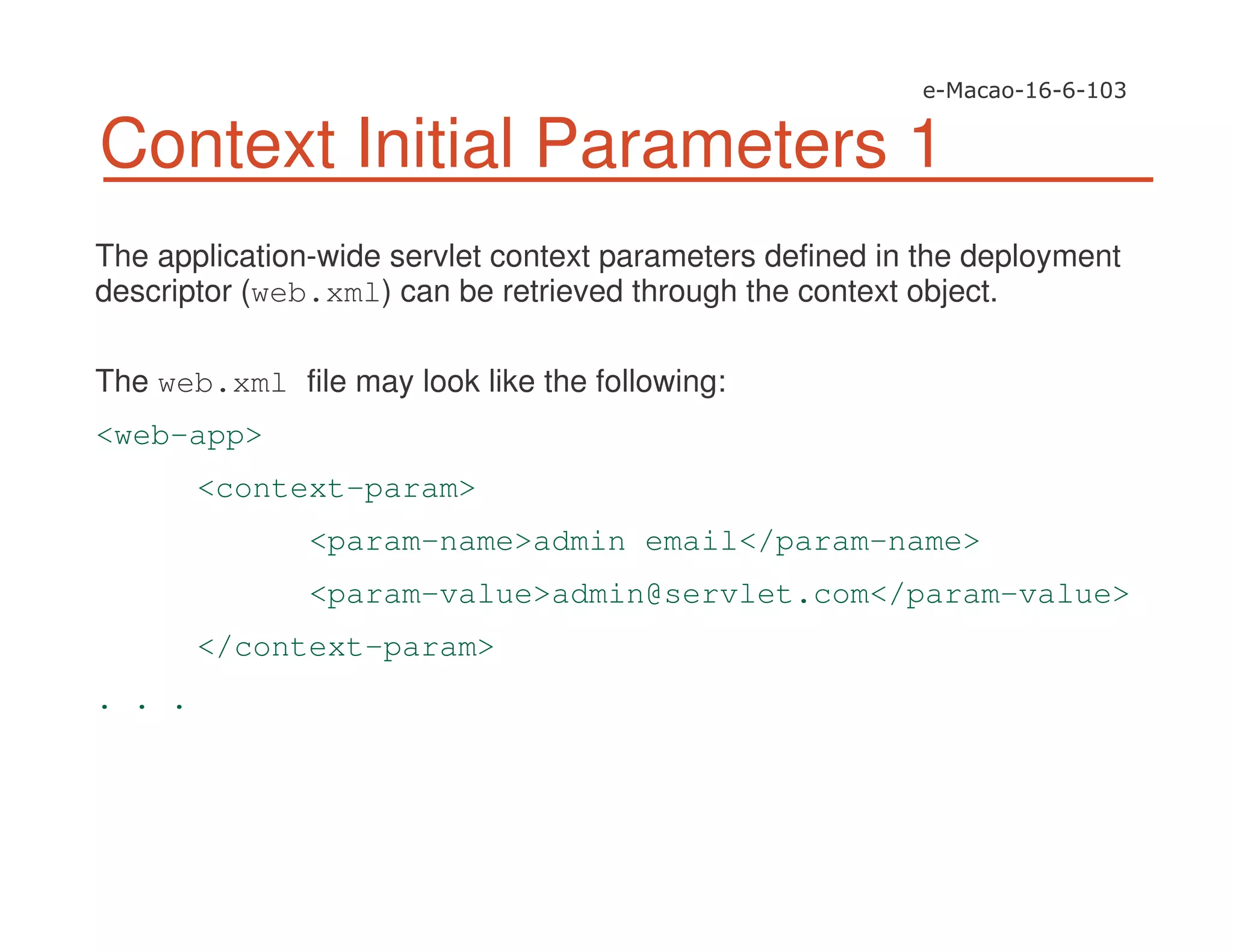 Context Initial Parameters 1
The application-wide servlet context parameters defined in the deployment
descriptor (web.xml) can be retrieved through the context object.
The web.xml file may look like the following:
<web-app>
<context-param>
<param-name>admin email</param-name>
<param-value>admin@servlet.com</param-value>
</context-param>
. . .
 