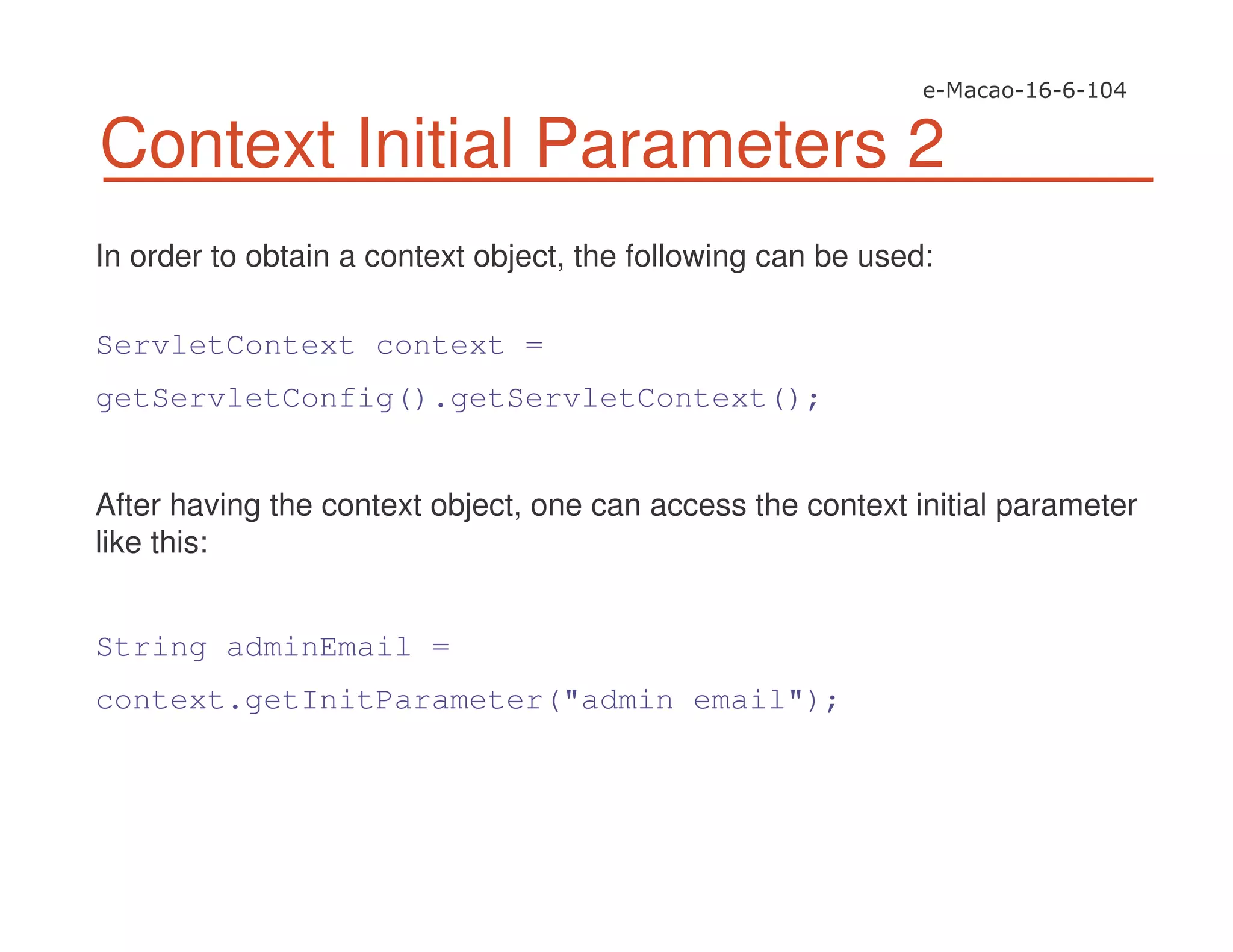 Context Initial Parameters 2
In order to obtain a context object, the following can be used:
ServletContext context =
getServletConfig().getServletContext();
After having the context object, one can access the context initial parameter
like this:
String adminEmail =
context.getInitParameter("admin email");
 